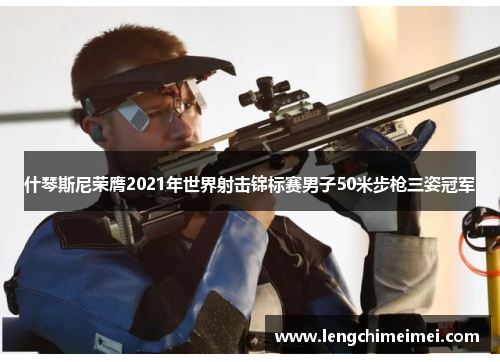 什琴斯尼荣膺2021年世界射击锦标赛男子50米步枪三姿冠军