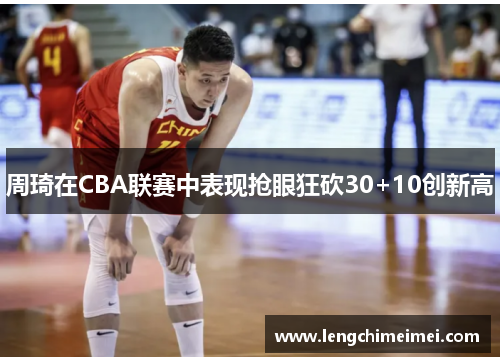 周琦在CBA联赛中表现抢眼狂砍30+10创新高