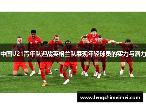 中国U21青年队迎战英格兰队展现年轻球员的实力与潜力