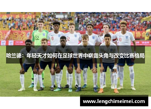 哈兰德：年轻天才如何在足球世界中崭露头角与改变比赛格局