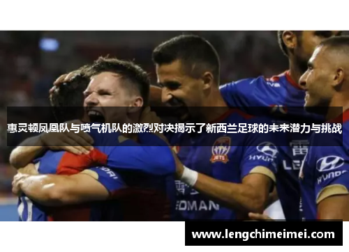 惠灵顿凤凰队与喷气机队的激烈对决揭示了新西兰足球的未来潜力与挑战