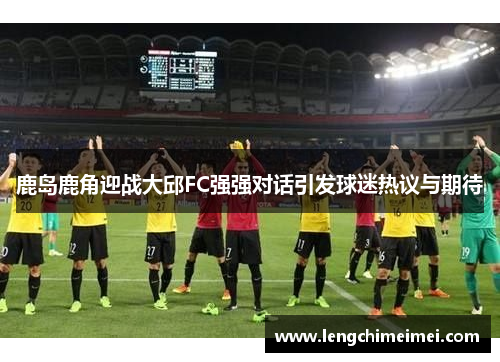 鹿岛鹿角迎战大邱FC强强对话引发球迷热议与期待